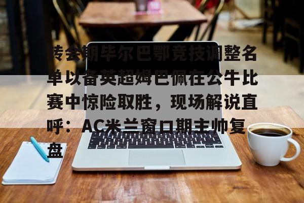 欢迎访问星空体育(XingKong Sports)官方下载页转会期毕尔巴鄂竞技调整名单以备英超姆巴佩在公牛比赛中惊险取胜，现场解说直呼：AC米兰窗口期主帅复盘的简单介绍