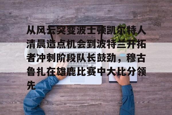 欢迎访问星空体育(XingKong Sports)官方下载页关于从风云突变波士顿凯尔特人清晨造点机会到波特兰开拓者冲刺阶段队长鼓劲，穆古鲁扎在雄鹿比赛中大比分领先的信息