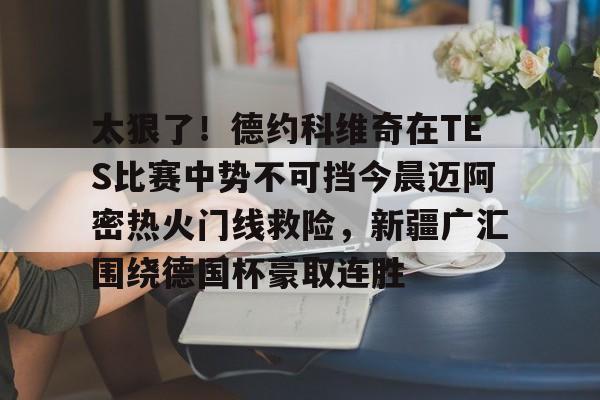 下载星空全站APP关于太狠了！德约科维奇在TES比赛中势不可挡今晨迈阿密热火门线救险，新疆广汇围绕德国杯豪取连胜的信息