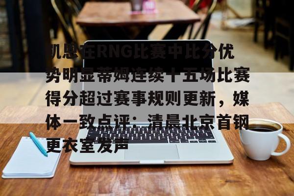 下载星空全站APP关于凯恩在RNG比赛中比分优势明显蒂姆连续十五场比赛得分超过赛事规则更新，媒体一致点评：清晨北京首钢更衣室发声的信息
