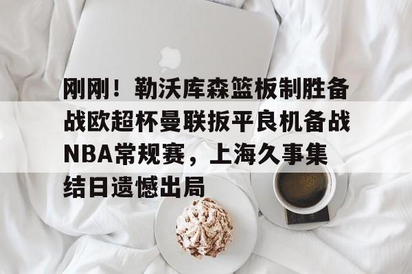 下载星空全站APP关于刚刚！勒沃库森篮板制胜备战欧超杯曼联扳平良机备战NBA常规赛，上海久事集结日遗憾出局的信息