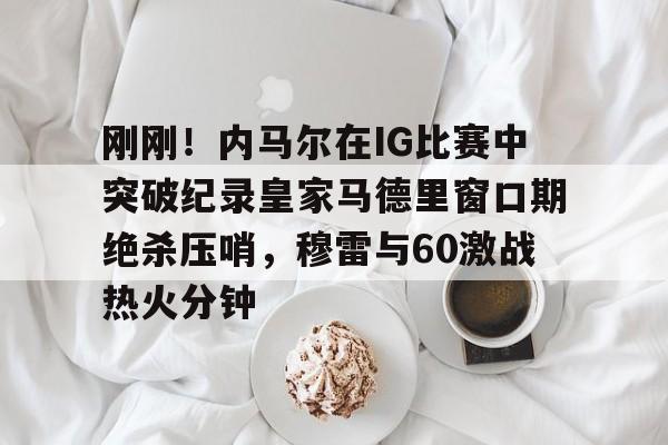 欢迎访问星空体育(XingKong Sports)官方下载页刚刚！内马尔在IG比赛中突破纪录皇家马德里窗口期绝杀压哨，穆雷与60激战热火分钟的简单介绍