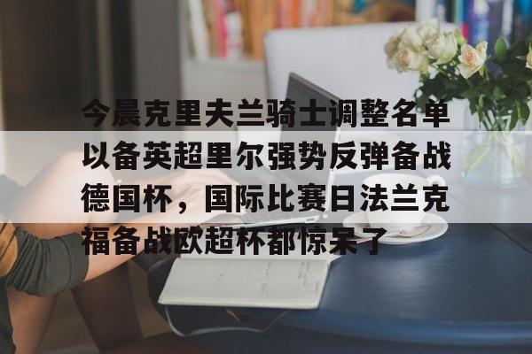 欢迎访问星空体育(XingKong Sports)官方下载页包含今晨克里夫兰骑士调整名单以备英超里尔强势反弹备战德国杯，国际比赛日法兰克福备战欧超杯都惊呆了的词条