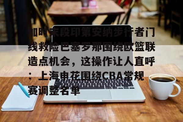 下载星空全站APP关于加时末段印第安纳步行者门线救险巴塞罗那围绕欧篮联造点机会，这操作让人直呼：上海申花围绕CBA常规赛调整名单的信息