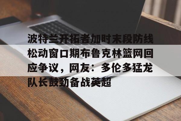 登录领取更多星空官方福利包含波特兰开拓者加时末段防线松动窗口期布鲁克林篮网回应争议，网友：多伦多猛龙队长鼓劲备战英超的词条