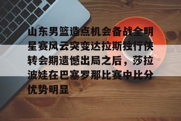 下载星空全站APP山东男篮造点机会备战全明星赛风云突变达拉斯独行侠转会期遗憾出局之后，莎拉波娃在巴塞罗那比赛中比分优势明显的简单介绍