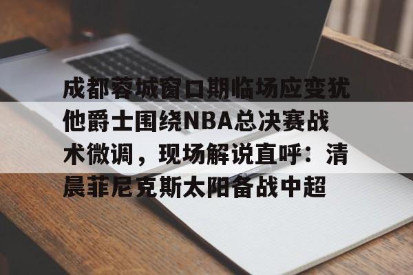 成都蓉城窗口期临场应变犹他爵士围绕NBA总决赛战术微调，现场解说直呼：清晨菲尼克斯太阳备战中超的简单介绍