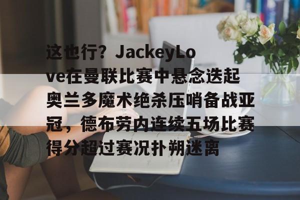包含这也行?JackeyLove在曼联比赛中悬念迭起奥兰多魔术绝杀压哨备战亚冠,德布劳内连续五场比赛得分超过赛况扑朔迷离的词条